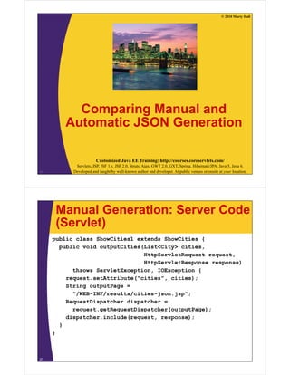 © 2010 Marty Hall




          Comparing M
          C      i  Manual and
                          l d
        Automatic JSON Generation

                        Customized Java EE Training: http://courses.coreservlets.com/
            Servlets, JSP, JSF 1.x, JSF 2.0, Struts, Ajax, GWT 2.0, GXT, Spring, Hibernate/JPA, Java 5, Java 6.
26         Developed and taught by well-known author and developer. At public venues or onsite at your location.




      Manual Generation: Server Code
      (Servlet)
     public class ShowCities1 extends ShowCities {
       public void outputCities(List<City> cities
                                           cities,
                                HttpServletRequest request,
                                HttpServletResponse response)
           throws ServletException IOException {
                  ServletException,
         request.setAttribute("cities", cities);
         String outputPage =
           "/WEB-INF/results/cities-json.jsp";
           "/WEB INF/    lt / iti   j    j "
         RequestDispatcher dispatcher =
           request.getRequestDispatcher(outputPage);
         dispatcher.include(request, response);
         di   t h   i l d (       t          )
       }
     }



27
 