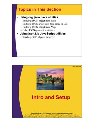 Topics in This Section
    • Using org.json Java utilities
      –   Building JSON object from bean
      –   Building JSON array from Java array or List
      –   Building JSON object from Map
      –   Other JSON-generation utilities
    • Using json2.js JavaScript utilities
      – Sending JSON objects to server




4




                                                                                                 © 2010 Marty Hall




                         Intro and Setup

                        Customized Java EE Training: http://courses.coreservlets.com/
            Servlets, JSP, JSF 1.x, JSF 2.0, Struts, Ajax, GWT 2.0, GXT, Spring, Hibernate/JPA, Java 5, Java 6.
           Developed and taught by well-known author and developer. At public venues or onsite at your location.
 