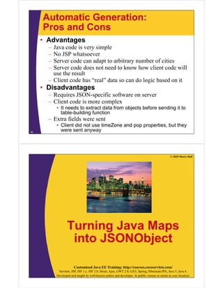 Automatic Generation:
     Pros and Cons
     • Advantages
       – Java code i very simple
         J       d is       i l
       – No JSP whatsoever
       – Server code can adapt to arbitrary number of cities
                             p            y
       – Server code does not need to know how client code will
         use the result
       – Client code has “real” data so can do logic based on it
                          real
     • Disadvantages
       – Requires JSON-specific software on server
       – Client code is more complex
           • It needs to extract data from objects before sending it to
             table-building function
       – Extra fields were sent
           • Client did not use timeZone and pop properties, but they
40
             were sent anyway




                                                                                                 © 2010 Marty Hall




                  Turning Java Maps
                   into JSONObject
                               j

                        Customized Java EE Training: http://courses.coreservlets.com/
            Servlets, JSP, JSF 1.x, JSF 2.0, Struts, Ajax, GWT 2.0, GXT, Spring, Hibernate/JPA, Java 5, Java 6.
           Developed and taught by well-known author and developer. At public venues or onsite at your location.
 