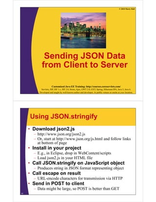 © 2010 Marty Hall




             Sending JSON Data
            from Client to Server

                       Customized Java EE Training: http://courses.coreservlets.com/
           Servlets, JSP, JSF 1.x, JSF 2.0, Struts, Ajax, GWT 2.0, GXT, Spring, Hibernate/JPA, Java 5, Java 6.
          Developed and taught by well-known author and developer. At public venues or onsite at your location.




     Using JSON.stringify
     • Download json2.js
       – h //
         http://www.json.org/json2.js
                       j       /j 2 j
       – Or, start at http://www.json.org/js.html and follow links
         at bottom of page
     • Install in your project
       – E.g., in Eclipse, drop in WebContent/scripts
       – Load json2.js in your HTML file
                json2 js
     • Call JSON.stringify on JavaScript object
       – Produces string in JSON format representing object
                       g                  p        g j
     • Call escape on result
       – URL-encode characters for transmission via HTTP
     • S d in POST to client
       Send i      t li t
       – Data might be large, so POST is better than GET
53
 