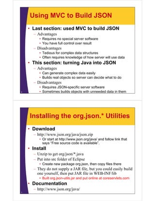 Using MVC to Build JSON
    • Last section: used MVC to build JSON
      – Advantages
         • Requires no special server software
         • You have full control over result
      – Disadvantages
         • Tedious for complex data structures
         • Oft requires knowledge of how server will use data
           Often     i   k    l d     fh         ill     d t
    • This section: turning Java into JSON
      – Advantages
         • Can generate complex data easily
         • Builds real objects so server can decide what to do
      – Di d
        Disadvantages
         • Requires JSON-specific server software
6        • Sometimes builds objects with unneeded data in them




    Installing the org.json.* Utilities
    • Download
      – http://www.json.org/java/json.zip
         • Or start at http://www.json.org/java/ and follow link that
           says “Free source code is available”.
             y
    • Install
      – Unzip to get org/json/*.java
      – Put into src folder of Eclipse
         • Create new package org.json, then copy files there
      – They do not supply a JAR file but you could easily build
                                  file,
        one yourself, then put JAR file in WEB-INF/lib
         • Built org.json-utils.jar and put online at coreservlets.com
    • Documentation
      – http://www.json.org/java/
7
 
