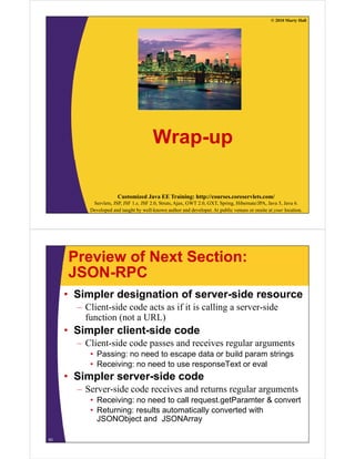 © 2010 Marty Hall




                                       Wrap-up

                       Customized Java EE Training: http://courses.coreservlets.com/
           Servlets, JSP, JSF 1.x, JSF 2.0, Struts, Ajax, GWT 2.0, GXT, Spring, Hibernate/JPA, Java 5, Java 6.
          Developed and taught by well-known author and developer. At public venues or onsite at your location.




     Preview of Next Section:
     JSON-RPC
     • Simpler designation of server-side resource
       – Client-side code acts as if it is calling a server-side
         function (not a URL)
     • Simpler client side code
               client-side
       – Client-side code passes and receives regular arguments
          • Passing: no need to escape data or build param strings
                  g                 p                p          g
          • Receiving: no need to use responseText or eval
     • Simpler server-side code
       –S
        Server-side code receives and returns regular arguments
                id    d      i      d             l
          • Receiving: no need to call request.getParamter & convert
          • Returning: results automatically converted with
            JSONObject and JSONArray

63
 
