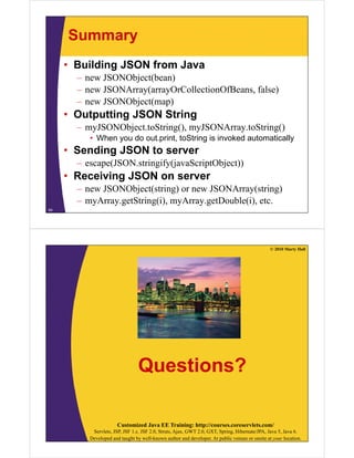 Summary
     • Building JSON from Java
       – new JSONObject(bean)
       – new JSONArray(arrayOrCollectionOfBeans, false)
       – new JSONObject(map)
     • Outputting JSON String
       – myJSONObject toString() myJSONArray toString()
         myJSONObject.toString(), myJSONArray.toString()
          • When you do out.print, toString is invoked automatically
     • Sending JSON to server
       – escape(JSON.stringify(javaScriptObject))
     • Receiving JSON on server
       – new JSONObject(string) or new JSONArray(string)
       – myArray.getString(i), myArray.getDouble(i), etc.
64




                                                                                                © 2010 Marty Hall




                                 Questions?

                       Customized Java EE Training: http://courses.coreservlets.com/
           Servlets, JSP, JSF 1.x, JSF 2.0, Struts, Ajax, GWT 2.0, GXT, Spring, Hibernate/JPA, Java 5, Java 6.
          Developed and taught by well-known author and developer. At public venues or onsite at your location.
 