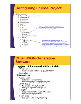 Configuring Eclipse Project



                                   Used only in last example. Available for download at
                                   http://www.json.org/json2.js. You can also get compressed
                                   version; see http://www.json.org/js.html.




                                        Used in all examples. Available for download at
                                        http://courses.coreservlets.com/Course-Materials/ajax.html
                                        http://courses coreservlets com/Course-Materials/ajax html
                                        Downloaded latest .java files from http://www.json.org/java/,
                                        compiled, and put resultant .class files in JAR file. Or, you can put
                                        .java files from http://www.json.org/java/ directly in src/org.json.
8




    Other JSON-Generation
    Software
    • org.json utilities (used in this tutorial)
      – Wid l used
        Widely   d
         • Used within other utilities (e.g., JSON-RPC)
      – Limited power
    • Alt
      Alternatives
             ti
      – Google Gson
         • Better support for generics
         • htt // d
           http://code.google.com/p/google-gson/
                            l     / /   l      /
      – JSON Taglib
         • More usable directly from JSP
         • http://json taglib sourceforge net/
           http://json-taglib.sourceforge.net/
      – VRaptor
         • Uses annotations for much of the work
         • http://vraptor org/ajax html
           http://vraptor.org/ajax.html
      – Many more
         • See “Java” entry at http://json.org/
9
 