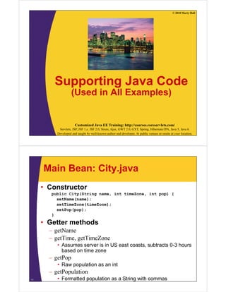 © 2010 Marty Hall




         Supporting Java Code
                    (Used in All Examples)


                       Customized Java EE Training: http://courses.coreservlets.com/
           Servlets, JSP, JSF 1.x, JSF 2.0, Struts, Ajax, GWT 2.0, GXT, Spring, Hibernate/JPA, Java 5, Java 6.
          Developed and taught by well-known author and developer. At public venues or onsite at your location.




     Main Bean: City.java
     • Constructor
        public City(String name, int timeZone, int pop) {
          setName(name);
          setTimeZone(timeZone);
          setPop(pop);
        }

     • Getter methods
       – getName
       – getTime, getTimeZone
          • Assumes server is in US east coasts subtracts 0-3 hours
                                         coasts,          03
            based on time zone
       – getPop
          • Raw population as an int
       – getPopulation
11        • Formatted population as a String with commas
 