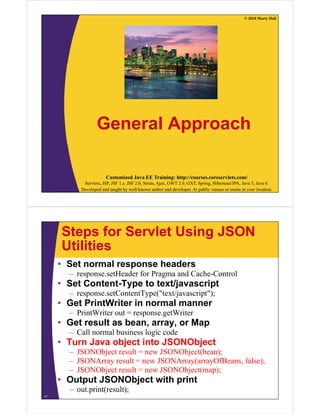 © 2010 Marty Hall




                  General Approach

                       Customized Java EE Training: http://courses.coreservlets.com/
           Servlets, JSP, JSF 1.x, JSF 2.0, Struts, Ajax, GWT 2.0, GXT, Spring, Hibernate/JPA, Java 5, Java 6.
          Developed and taught by well-known author and developer. At public venues or onsite at your location.




     Steps for Servlet Using JSON
     Utilities
     • Set normal response headers
       – response.setHeader f P
                    tH d for Pragma and C h C t l
                                      d Cache-Control
     • Set Content-Type to text/javascript
       – response.setContentType("text/javascript");
     • Get PrintWriter in normal manner
       – PrintWriter out = response.getWriter
     • Get result as bean array or Map
                     bean, array,
       – Call normal business logic code
     • Turn Java object into JSONObject
       – JSONObject result = new JSONObject(bean);
       – JSONArray result = new JSONArray(arrayOfBeans, false);
       – JSONObject result = new JSONObject(map);
                j                      j ( p)
     • Output JSONObject with print
       – out.print(result);
17
 