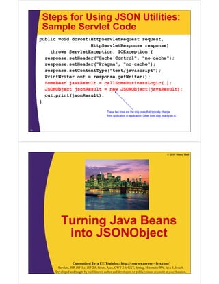 Steps for Using JSON Utilities:
      Sample Servlet Code
     public void doPost(HttpServletRequest request,
                        HttpServletResponse response)
         throws ServletException, IOException {
       response.setHeader("Cache-Control", "no-cache");
       response.setHeader("Pragma", "no-cache");
       response.setContentType("text/javascript");
       PrintWriter out = response.getWriter();
       SomeBean javaResult = callSomeBusinessLogic(…);
       JSONObject jsonResult = new JSONObject(javaResult);
           p    (j         );
       out.print(jsonResult);
     }

                                                 These two lines are the only ones that typically change
                                                 from application t application. Oth li
                                                 f       li ti to       li ti Other lines stay exactly as iis.
                                                                                             t        tl



18




                                                                                                     © 2010 Marty Hall




              Turning Java Beans
                            j
               into JSONObject

                       Customized Java EE Training: http://courses.coreservlets.com/
           Servlets, JSP, JSF 1.x, JSF 2.0, Struts, Ajax, GWT 2.0, GXT, Spring, Hibernate/JPA, Java 5, Java 6.
          Developed and taught by well-known author and developer. At public venues or onsite at your location.
 