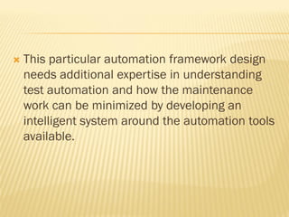  This particular automation framework design
needs additional expertise in understanding
test automation and how the maintenance
work can be minimized by developing an
intelligent system around the automation tools
available.
 