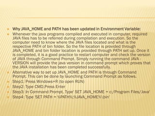  Why JAVA_HOME and PATH has been updated in Environment Variable:
 Whenever the java programs compiled and executed in computer, required
JAVA files has to be referred during compilation and execution. So the
computer need to know where the JAVA files located and what is the
respective PATH of bin folder. So the file location is provided through
JAVA_HOME and bin folder location is provided through PATH set up. Once it
is completed, it is a good practice to restart computer and check the version
of JAVA through Command Prompt. Simply running the command JAVA -
VERSION will provide the java version in command prompt which proves that
the JAVA installation has been completed successfully.
 Alternative way to set up JAVA_HOME and PATH is through Command
Prompt. This can be done by launching Command Prompt as follows.
 Step1: Press Windows+R (to open RUN)
 Step2: Type CMD,Press Enter
 Step3: In Command Prompt, Type' SET JAVA_HOME = c:/Program Files/Java'
 Step4: Type 'SET PATH = %PATH%;%JAVA_HOME%bin'
 