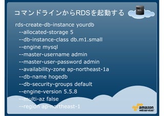 コマンドラインからRDSを起動する
rds-create-db-instance yourdb
 --allocated-storage 5
 --db-instance-class db.m1.small
 --engine mysql
 --master-username admin
 --master-user-password admin
 --availability-zone ap-northeast-1a
 --db-name hogedb
 --db-security-groups default
 --engine-version 5.5.8
 --multi-az false
 --region ap-northeast-1
 