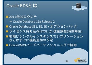 Oracle RDSとは

 2011年Q2ロウンチ
   Oracle Database 11g Release 2
 Oracle Database SE1, SE, EE + オプションパック
 ライセンス持ち込み(BYOL) か 従量課金(時間単位)
 初期はシングルインスタンスでレプリケーション
 などはすぐに機能追加の予定
 OracleVMのハードパーティショニングで稼働



                              44
 