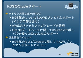 RDSのOracleサポート

ライセンス持ち込み(BYOL)
  RDS部分についてはAWSプレミアムサポート
  RDS          AWS
  (インフラ部分含む)
  AWSがパッチとアップグレードを管理
  Oracleデータベースに関してはOracleサポー
  トIDを使ったOracle社のサポート
従量課金ライセンス
  RDS部分およびOracleに関してもAWSプレ
  ミアムサポートでカバー

                     45
 