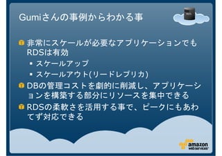 Gumiさんの事例からわかる事

非常にスケールが必要なアプリケーションでも
RDSは有効
  スケールアップ
  スケールアウト(リードレプリカ)
DBの管理コストを劇的に削減し、アプリケーシ
ョンを構築する部分にリソースを集中できる
RDSの柔軟さを活用する事で、ピークにもあわ
てず対応できる
 