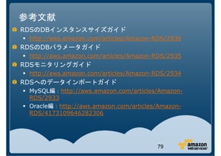 参考文献
RDSのDBインスタンスサイズガイド
 http://aws.amazon.com/articles/Amazon-RDS/2936
RDSのDBパラメータガイド
 http://aws.amazon.com/articles/Amazon-RDS/2935
RDSモニタリングガイド
 http://aws.amazon.com/articles/Amazon-RDS/2934
RDSへのデータインポートガイド
 MySQL編：http://aws.amazon.com/articles/Amazon-
 RDS/2933
 Oracle編：http://aws.amazon.com/articles/Amazon-
 RDS/4173109646282306




                                       79
 