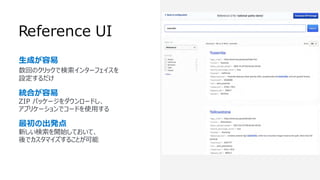 Reference UI
⽣成が容易
数回のクリックで検索インターフェイスを
設定するだけ
統合が容易
ZIP パッケージをダウンロードし、
アプリケーションでコードを使⽤する
最初の出発点
新しい検索を開始しておいて、
後でカスタマイズすることが可能
 