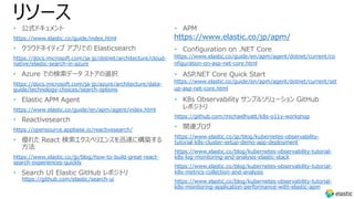 リソース
• 公式ドキュメント
https://www.elastic.co/guide/index.html
• クラウドネイティブ アプリでの Elasticsearch
https://docs.microsoft.com/ja-jp/dotnet/architecture/cloud-
native/elastic-search-in-azure
• Azure での検索データ ストアの選択
https://docs.microsoft.com/ja-jp/azure/architecture/data-
guide/technology-choices/search-options
• Elastic APM Agent
https://www.elastic.co/guide/en/apm/agent/index.html
• Reactivesearch
https://opensource.appbase.io/reactivesearch/
• 優れた React 検索エクスペリエンスを迅速に構築する
⽅法
https://www.elastic.co/jp/blog/how-to-build-great-react-
search-experiences-quickly
• Search UI Elastic GitHub レポジトリ
https://github.com/elastic/search-ui
• APM
https://www.elastic.co/jp/apm/
• Configuration on .NET Core
https://www.elastic.co/guide/en/apm/agent/dotnet/current/co
nfiguration-on-asp-net-core.html
• ASP.NET Core Quick Start
https://www.elastic.co/guide/en/apm/agent/dotnet/current/set
up-asp-net-core.html
• K8s Observability サンプルソリューション GitHub
レポジトリ
https://github.com/michaelhyatt/k8s-o11y-workshop
• 関連ブログ
https://www.elastic.co/jp/blog/kubernetes-observability-
tutorial-k8s-cluster-setup-demo-app-deployment
https://www.elastic.co/blog/kubernetes-observability-tutorial-
k8s-log-monitoring-and-analysis-elastic-stack
https://www.elastic.co/blog/kubernetes-observability-tutorial-
k8s-metrics-collection-and-analysis
https://www.elastic.co/blog/kubernetes-observability-tutorial-
k8s-monitoring-application-performance-with-elastic-apm
 