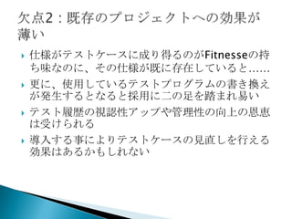 仕様がテストケースに成り得るのがFitnesseの持ち味なのに、その仕様が既に存在していると……更に、使用しているテストプログラムの書き換えが発生するとなると採用に二の足を踏まれ易いテスト履歴の視認性アップや管理性の向上の恩恵は受けられる導入する事によりテストケースの見直しを行える効果はあるかもしれない欠点2: 既存のプロジェクトへの効果が薄い