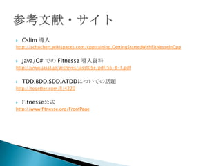 Cslim 導入http://schuchert.wikispaces.com/cpptraining.GettingStartedWithFitNesseInCppJava/C#でのFitnesse 導入資料http://www.jasst.jp/archives/jasst05e/pdf/S5-B-1.pdfTDD,BDD,SDD,ATDDについての話題http://togetter.com/li/4220Fitnesse公式http://www.fitnesse.org/FrontPage参考文献・サイト