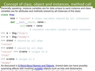 • Class and Instance Variables
Concept of class, object and instances, method call
By Dr. Sharada Patil
Generally speaking, instance variables are for data unique to each instance and class
variables are for attributes and methods shared by all instances of the class:
class Dog:
kind = 'canine' # class variable shared by all instances
def __init__(self, name):
self.name = name
# instance variable unique to each instance
>>> d = Dog('Fido')
>>> e = Dog('Buddy')
>>> d.kind # shared by all dogs
'canine'
>>> e.kind # shared by all dogs
'canine' >>> d.name # unique to d
'Fido'
>>> e.name # unique to e
'Buddy'
As discussed in A Word About Names and Objects, shared data can have possibly
surprising effects with involving mutable objects such as lists and dictionaries.
 