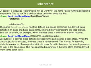 • .
Inheritance
By Dr. Sharada Patil
Of course, a language feature would not be worthy of the name “class” without supporting
inheritance. The syntax for a derived class definition looks like this:
class DerivedClassName(BaseClassName):
<statement-1>
. . .
<statement-N>
The name BaseClassName must be defined in a scope containing the derived class
definition. In place of a base class name, other arbitrary expressions are also allowed.
This can be useful, for example, when the base class is defined in another module:
class DerivedClassName(modname.BaseClassName):
Execution of a derived class definition proceeds the same as for a base class. When the
class object is constructed, the base class is remembered. This is used for resolving
attribute references: if a requested attribute is not found in the class, the search proceeds
to look in the base class. This rule is applied recursively if the base class itself is derived
from some other class.
 