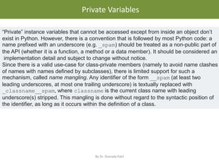 • .
Private Variables
By Dr. Sharada Patil
“Private” instance variables that cannot be accessed except from inside an object don’t
exist in Python. However, there is a convention that is followed by most Python code: a
name prefixed with an underscore (e.g. _spam) should be treated as a non-public part of
the API (whether it is a function, a method or a data member). It should be considered an
implementation detail and subject to change without notice.
Since there is a valid use-case for class-private members (namely to avoid name clashes
of names with names defined by subclasses), there is limited support for such a
mechanism, called name mangling. Any identifier of the form __spam (at least two
leading underscores, at most one trailing underscore) is textually replaced with
_classname__spam, where classname is the current class name with leading
underscore(s) stripped. This mangling is done without regard to the syntactic position of
the identifier, as long as it occurs within the definition of a class.
 