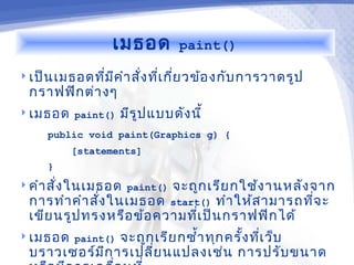 เมธอด        paint()

 เป็น เมธอดทีม ค ำา สัง ทีเ กีย วข้อ งกับ การวาดรูป
              ่ ี      ่ ่ ่
 กราฟฟิก ต่า งๆ
 เมธอด paint()   มีร ูป แบบดัง นี้
     public void paint(Graphics g) {
         [statements]
     }
 คำา สั่ง ในเมธอด paint()
                         จะถูก เรีย กใช้ง านหลัง จาก
 การทำา คำา สัง ในเมธอด start() ทำา ให้ส ามารถทีจ ะ
              ่                                  ่
 เขีย นรูป ทรงหรือ ข้อ ความทีเ ป็น กราฟฟิก ได้
                             ่
 เมธอด paint()จะถูก เรีย กซำ้า ทุก ครั้ง ทีเ ว็บ
                                            ่
 บราวเซอร์ม ก ารเปลี่ย นแปลงเช่น การปรับ ขนาด
            ี
 