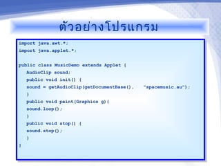 ตัว อย่า งโปรแกรม
import java.awt.*;
 import java.awt.*;
import java.applet.*;
 import java.applet.*;

public class MusicDemo extends Applet {{
 public class MusicDemo extends Applet
   AudioClip sound;
    AudioClip sound;
     public void init() {{
      public void init()
     sound == getAudioClip(getDocumentBase(),
      sound    getAudioClip(getDocumentBase(),   "spacemusic.au");
                                                  "spacemusic.au");
     }}
     public void paint(Graphics g){
      public void paint(Graphics g){
     sound.loop();
      sound.loop();
     }}
     public void stop() {{
      public void stop()
     sound.stop();
      sound.stop();
     }}
}}
 