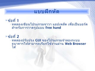 แบบฝึก หัด
 ข้อ ที่   1
    • ทดลองเขีย นโปรแกรมจาวา     แอปเพล็ต เพื่อ เป็น บอร์ด
     สำา หรับ การวาดรูป แบบ free hand

 ข้อ ที่   2
    • ทดลองปรับ ปรุง
                   GUI ของโปรแกรมจำา ลองระบบ
     ธนาคารให้ส ามารถเรีย กใช้ง านผ่า น Web Browser
     ได้
 