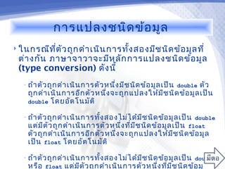การแปลงชนิด ข้อ มูล
 ในกรณีท ต ัว ถูก ดำา เนิน การทัง สองมีช นิด ข้อ มูล ที่
          ี่                     ้
  ต่า งกัน ภาษาจาวาจะมีห ลัก การแปลงชนิด ข้อ มูล
  (type conversion) ดัง นี้
   • ถ้า ตัว ถูก ดำา เนิน การตัว หนึ่ง มีช นิด ข้อ มูล เป็น double
                                                                ตัว
    ถูก ดำา เนิน การอีก ตัว หนึ่ง จะถูก แปลงให้ม ีช นิด ข้อ มูล เป็น
    double โดยอัต โนมัต ิ

   • ถ้า ตัว ถูก ดำา เนิน การทั้ง สองไม่ไ ด้ม ีช นิด ข้อ มูล เป็น double
     แต่ม ีต ัว ถูก ดำา เนิน การตัว หนึ่ง ที่ม ีช นิด ข้อ มูล เป็น float
    ตัว ถูก ดำา เนิน การอีก ตัว หนึ่ง จะถูก แปลงให้ม ีช นิด ข้อ มูล
    เป็น float โดยอัต โนมัต ิ

   • ถ้า ตัว ถูก ดำา เนิน การทั้ง สองไม่ไ ด้ม ีช นิด ข้อ มูล เป็น double
     หรือ float แต่ม ีต ัว ถูก ดำา เนิน การตัว หนึ่ง ที่ม ีช นิด ข้อ มูล
 