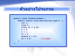 ตัว อย่า งโปรแกรม

public class PromotionDemo {
 public class PromotionDemo {
    public static void main(String args[]) {
     public static void main(String args[]) {
       int i;
        int i;
       long l;
        long l;
       float fl = 4.2f;
        float fl = 4.2f;
       i = 4;
        i = 4;
       l = i;
        l = i;
       fl = i;
        fl = i;
       double x = fl;
        double x = fl;
       fl = 4.2;
        fl = 4.2;        //illegal
                          //illegal
    }}
}}
 