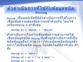 ตัว ดำา เนิน การที่ใ ช้ก ับ ข้อ มูล ชนิด
                           String
   String  เป็น ออปเจ็ค ทีม ต ัว ดำา เนิน การทีใ ช้ใ นการ
                           ่ ี                  ่
    เชือ มข้อ ความสองข้อ ความเข้า ด้ว ยกัน โดยใช้
       ่
    เครื่อ งหมาย + อาทิเ ช่น
       String s1 = “Hello” + “ World”;
 ตัว ดำา เนิน การในการเชื่อ มข้อ ความสามารถใช้
    เชือ มข้อ มูล ชนิด String กับ ตัว ถูก ดำา เนิน การที่เ ป็น
        ่
    ชนิด ข้อ มูล อื่น ๆ ภาษาจาวาจะแปลงชนิด ข้อ มูล ดัง
    กล่า วให้เ ป็น ชนิด String โดยอัต โนมัต ิอ าทิเ ช่น คำา
    สั่ง
       String s1 = “This";
       String s2 = s1 + “ is a test ”;
       String s3 = s1+4;
 