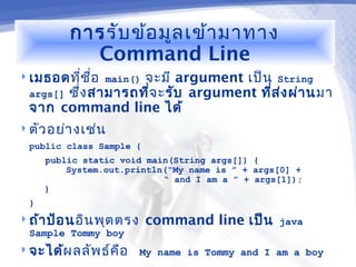 การ รับ ข้อ มูล เข้า มาทาง
           Command Line
 เมธอดทีช ื่อ main() จะมี argument เป็น String
             ่
  args[] ซึง สามารถที่จ ะ รับ argument ทีส ง ผ่า นมา
           ่                             ่ ่
  จาก command line ได้
 ตัว อย่า งเช่น
  public class Sample {
     public static void main(String args[]) {
         System.out.println(“My name is ” + args[0] +
                           “ and I am a ” + args[1]);
     }
 }
 ถ้า ป้อ นอิน พุต ตรง    command line เป็น     java
  Sample Tommy boy
 จะได้ผ ลลัพ ธ์ค ือ     My name is Tommy and I am a boy
 