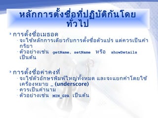 หลัก การตั้ง ชื่อ ที่ป ฏิบ ัต ิก ัน โดย
                 ทั่ว ไป
 การตั้ง ชือ เมธอด
            ่
   • จะใช้ห ลัก การเดีย วกับ การตั้ง ชื่อ ตัว แปร   แต่ค วรเป็น คำา
     กริย า
   • ตัว อย่า งเช่น   getName, setName      หรือ   showDetails
     เป็น ต้น

 การตั้ง ชือ ค่า คงที่
            ่
   • จะใช้ต ัว อัก ษรพิม พ์ใ หญ่ท ั้ง หมด   และจะแยกคำา โดยใช้
     เครื่อ งหมาย _ (underscore)
   • ควรเป็น คำา นาม
   • ตัว อย่า งเช่น MIN_GPA เป็น ต้น
 