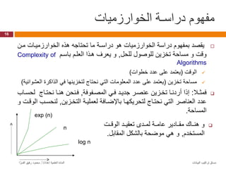 ‫الخوارزميات‬ ‫دراسـة‬ ‫مفهوم‬
16
‫البيانات‬ ‫تراكيب‬ ‫مساق‬
‫إعداد‬ ‫العلمية‬ ‫المادة‬
/
‫أ‬
.
‫ا‬ َّ‫الفــر‬ ‫رفيق‬ ‫محمود‬

‫ما‬ ‫الخوارزمياات‬ ‫هذه‬ ‫تحتاجه‬ ‫ما‬ ‫دراسـة‬ ‫هو‬ ‫الخوارزميات‬ ‫دراسة‬ ‫بمفهوم‬ ‫يقصد‬
‫للحل‬ ‫للوصول‬ ‫تخزي‬ ‫مساحة‬ ‫و‬ ‫وقت‬
,
‫باسام‬ ‫العلام‬ ‫هاذا‬ ‫يعرف‬ ‫و‬
Complexity of
Algorithms

‫الوقت‬
(
‫خطوات‬ ‫عدد‬ ‫على‬ ‫يعتمد‬
)

‫تخزي‬ ‫مساحة‬
(
‫ال‬ ‫الذاكرة‬ ‫في‬ ‫لتخزينها‬ ‫نحتاج‬ ‫التي‬ ‫المعلومات‬ ‫عدد‬ ‫على‬ ‫يعتمد‬
‫عشوائية‬
)

‫فمثـال‬
:
‫المصافوفة‬ ‫فاي‬ ‫جدياد‬ ‫عنصار‬ ‫تخازي‬ ‫أردناا‬ ‫إذا‬
,
‫ل‬ ‫نحتااج‬ ‫هناا‬ ‫فانح‬
‫حسااب‬
‫التخازي‬ ‫لعملياة‬ ‫بااضاافة‬ ‫لتحريكهاا‬ ‫نحتااج‬ ‫التي‬ ‫العناصر‬ ‫عدد‬
,
‫لنحسا‬
‫و‬ ‫الوقات‬ ‫ب‬
‫المساحة‬
.
n
log n
exp (n)

‫الوقاات‬ ‫اد‬‫ا‬‫تعقي‬ ‫ادا‬‫ا‬‫لم‬ ‫عامااة‬ ‫مقااادير‬ ‫اام‬‫ا‬‫هن‬ ‫و‬
‫المستخدم‬
,
‫المقاب‬ ‫بالشكل‬ ‫موضحة‬ ‫هي‬ ‫و‬
‫ل‬
.
 