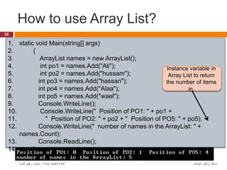 How to use Array List?
22
‫البيانات‬ ‫تراكيب‬ ‫مساق‬
‫إعداد‬ ‫العلمية‬ ‫المادة‬
/
‫أ‬
.
‫ا‬ َّ‫الفــر‬ ‫رفيق‬ ‫محمود‬
1. static void Main(string[] args)
2. {
3. ArrayList names = new ArrayList();
4. int po1 = names.Add("Ali");
5. int po2 = names.Add("hussam");
6. int po3 = names.Add("hassan");
7. int po4 = names.Add("Alaa");
8. int po5 = names.Add("wael");
9. Console.WriteLine();
10. Console.WriteLine(" Position of PO1: " + po1 +
11. " Position of PO2: " + po2 + " Position of PO5: " + po5);
12. Console.WriteLine(" number of names in the ArrayList: " +
names.Count);
13. Console.ReadLine();
14. }
Instance variable in
Array List to return
the number of items
in.
 