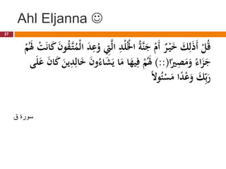 Ahl Eljanna 
ِ
‫د‬ْ‫ل‬ُْ
‫اْل‬ ُ‫ة‬َّ‫ن‬َ
‫ج‬ ْ
‫َم‬‫أ‬ ٌ
‫ر‬ْ‫ي‬َ
‫خ‬ َ
‫ك‬ِ‫ل‬َ‫ذ‬َ‫أ‬ ْ
‫ل‬ُ‫ق‬
َ
‫ن‬‫و‬ُ
‫ق‬َّ‫ت‬ُ
‫ْم‬‫ل‬‫ا‬ َ
‫د‬ِ
‫ع‬ُ
‫و‬ ِ
‫ِت‬َّ‫ل‬‫ا‬
ْ
‫م‬َُ
‫َل‬ ْ
‫ت‬َ‫ن‬‫ا‬َ
‫ك‬
‫ا‬ً
‫ري‬ِ
‫ص‬َ
‫م‬َ
‫و‬ ً‫اء‬َ
‫ز‬َ
‫ج‬
)::(
َ
‫ش‬َ‫ي‬ ‫ا‬َ
‫م‬ ‫ا‬َ
‫يه‬ِ‫ف‬ ْ
‫م‬َُ
‫َل‬
َ
‫ع‬ َ
‫ن‬‫ا‬َ
‫ك‬ َ
‫ين‬ِ
‫د‬ِ‫ال‬َ
‫خ‬ َ
‫ن‬‫و‬ُ‫اء‬
‫ى‬َ‫ل‬
ً‫ال‬‫و‬ُ‫ئ‬ْ
‫س‬َ
‫م‬ ‫ا‬ً
‫د‬ْ‫ع‬َ
‫و‬ َ
‫ك‬ِِّ‫ب‬َ
‫ر‬
27
‫ق‬ ‫سورة‬
 