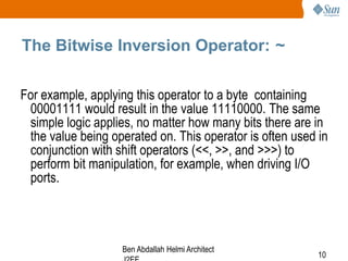 The Bitwise Inversion Operator: ~
For example, applying this operator to a byte containing
00001111 would result in the value 11110000. The same
simple logic applies, no matter how many bits there are in
the value being operated on. This operator is often used in
conjunction with shift operators (<<, >>, and >>>) to
perform bit manipulation, for example, when driving I/O
ports.

Ben Abdallah Helmi Architect

10

 