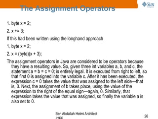 The Assignment Operators
1. byte x = 2;
2. x += 3;
If this had been written using the longhand approach
1. byte x = 2;
2. x = (byte)(x + 3);
The assignment operators in Java are considered to be operators because
they have a resulting value. So, given three int variables a, b, and c, the
statement a = b = c = 0; is entirely legal. It is executed from right to left, so
that first 0 is assigned into the variable c. After it has been executed, the
expression c = 0 takes the value that was assigned to the left side—that
is, 0. Next, the assignment of b takes place, using the value of the
expression to the right of the equal sign—again, 0. Similarly, that
expression takes the value that was assigned, so finally the variable a is
also set to 0.
Ben Abdallah Helmi Architect

26

 