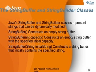 The StringBuffer and StringBuilder Classes
• Java’s StringBuffer and StringBuilder classes represent
strings that can be dynamically modified
• StringBuffer() Constructs an empty string buffer.
• StringBuffer(int capacity) Constructs an empty string buffer
with the specified initial capacity.
• StringBuffer(String initialString) Constructs a string buffer
that initially contains the specified string.

Ben Abdallah Helmi Architect

31

 