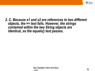 2. C. Because s1 and s2 are references to two different
objects, the == test fails. However, the strings
contained within the two String objects are
identical, so the equals() test passes.

Ben Abdallah Helmi Architect

52

 