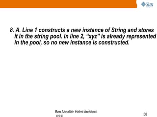 8. A. Line 1 constructs a new instance of String and stores
it in the string pool. In line 2, “xyz” is already represented
in the pool, so no new instance is constructed.

Ben Abdallah Helmi Architect

58

 