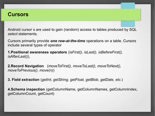Cursors
Android cursor s are used to gain (random) access to tables produced by SQL
select statements.
Cursors primarily provide one row-at-the-time operations on a table. Cursors
include several types of operator
1.Positional awareness operators (isFirst(), isLast(), isBeforeFirst(),
isAfterLast()),
2.Record Navigation (moveToFirst(), moveToLast(), moveToNext(),
moveToPrevious(), move(n))
3. Field extraction (getInt, getString, getFloat, getBlob, getDate, etc.)
4.Schema inspection (getColumnName, getColumnNames, getColumnIndex,
getColumnCount, getCount)
 