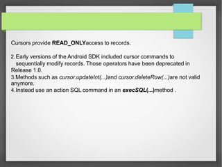 Cursors provide READ_ONLYaccess to records.
2.Early versions of the Android SDK included cursor commands to
sequentially modify records. Those operators have been deprecated in
Release 1.0.
3.Methods such as cursor.updateInt(...)and cursor.deleteRow(...)are not valid
anymore.
4.Instead use an action SQL command in an execSQL(...)method .
 