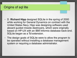 Origins of sql lite
●
●
D. Richard Hipp designed SQLite in the spring of 2000
while working for General Dynamics on contract with the
United States Navy. Hipp was designing software used
aboard guided missile destroyers, which were originally
based on HP-UX with an IBM Informix database back-end.
SQLite began as a Tcl extension.
The design goals of SQLite were to allow the program to
be operated without installing a database management
system or requiring a database administrator.
 
