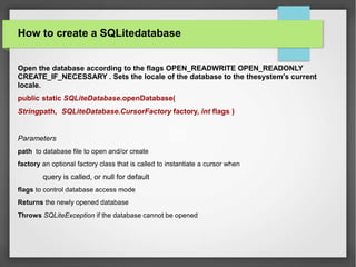 How to create a SQLitedatabase
Open the database according to the flags OPEN_READWRITE OPEN_READONLY
CREATE_IF_NECESSARY . Sets the locale of the database to the thesystem's current
locale.
public static SQLiteDatabase.openDatabase(
Stringpath, SQLiteDatabase.CursorFactory factory, int flags )
Parameters
path to database file to open and/or create
factory an optional factory class that is called to instantiate a cursor when
query is called, or null for default
flags to control database access mode
Returns the newly opened database
Throws SQLiteException if the database cannot be opened
 