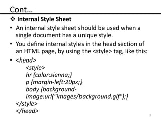 Cont…
 Internal Style Sheet
• An internal style sheet should be used when a
single document has a unique style.
• You define internal styles in the head section of
an HTML page, by using the <style> tag, like this:
• <head>
<style>
hr {color:sienna;}
p {margin-left:20px;}
body {background-
image:url("images/background.gif");}
</style>
</head> 13
 