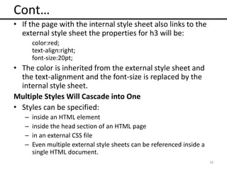Cont…
• If the page with the internal style sheet also links to the
external style sheet the properties for h3 will be:
color:red;
text-align:right;
font-size:20pt;
• The color is inherited from the external style sheet and
the text-alignment and the font-size is replaced by the
internal style sheet.
Multiple Styles Will Cascade into One
• Styles can be specified:
– inside an HTML element
– inside the head section of an HTML page
– in an external CSS file
– Even multiple external style sheets can be referenced inside a
single HTML document.
16
 