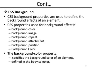Cont…
 CSS Background
• CSS background properties are used to define the
background effects of an element.
• CSS properties used for background effects:
– background-color
– background-image
– background-repeat
– background-attachment
– background-position
– Background Color
• The background-color property:
– specifies the background color of an element.
– defined in the body selector.
18
 