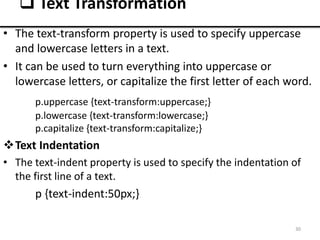 • The text-transform property is used to specify uppercase
and lowercase letters in a text.
• It can be used to turn everything into uppercase or
lowercase letters, or capitalize the first letter of each word.
p.uppercase {text-transform:uppercase;}
p.lowercase {text-transform:lowercase;}
p.capitalize {text-transform:capitalize;}
Text Indentation
• The text-indent property is used to specify the indentation of
the first line of a text.
p {text-indent:50px;}
30
 Text Transformation
 