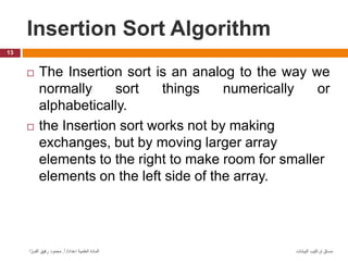Insertion Sort Algorithm
13
‫البيانات‬ ‫تراكيب‬ ‫مساق‬
‫إعداد‬ ‫العلمية‬ ‫المادة‬
/
‫أ‬
.
‫ا‬ َّ‫الفــر‬ ‫رفيق‬ ‫محمود‬
 The Insertion sort is an analog to the way we
normally sort things numerically or
alphabetically.
 the Insertion sort works not by making
exchanges, but by moving larger array
elements to the right to make room for smaller
elements on the left side of the array.
 